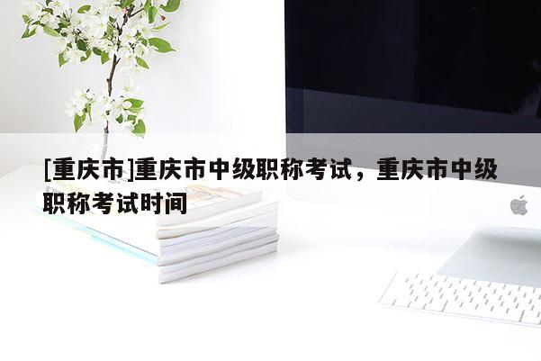 [重慶市]重慶市中級職稱考試，重慶市中級職稱考試時間
