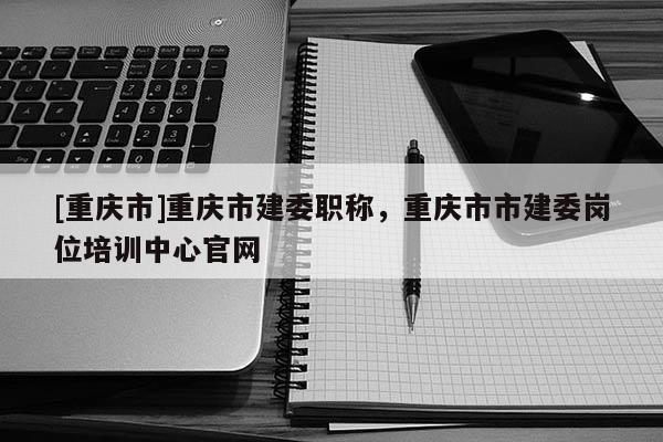 [重慶市]重慶市建委職稱，重慶市市建委崗位培訓(xùn)中心官網(wǎng)