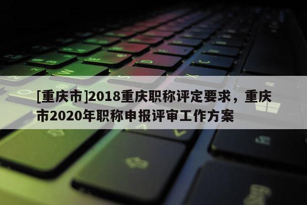 [重慶市]2018重慶職稱(chēng)評(píng)定要求，重慶市2020年職稱(chēng)申報(bào)評(píng)審工作方案