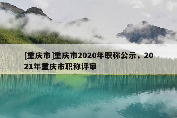 [重慶市]重慶市2020年職稱公示，2021年重慶市職稱評(píng)審
