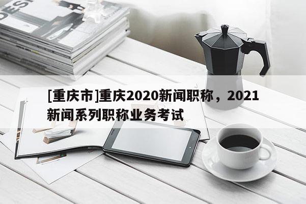 [重慶市]重慶2020新聞職稱，2021新聞系列職稱業(yè)務(wù)考試