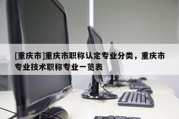 [重慶市]重慶市職稱認(rèn)定專業(yè)分類，重慶市專業(yè)技術(shù)職稱專業(yè)一覽表