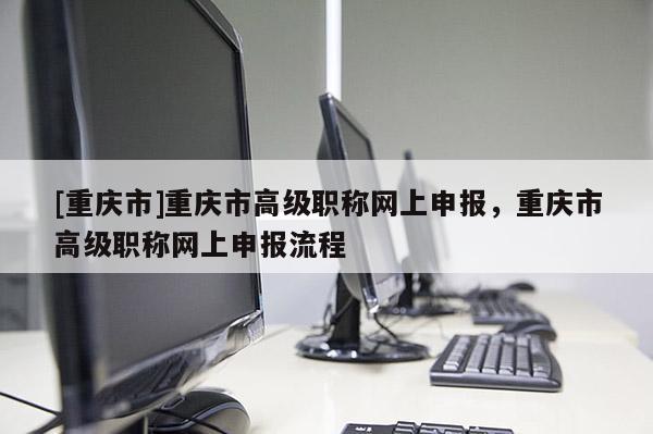[重慶市]重慶市高級(jí)職稱網(wǎng)上申報(bào)，重慶市高級(jí)職稱網(wǎng)上申報(bào)流程