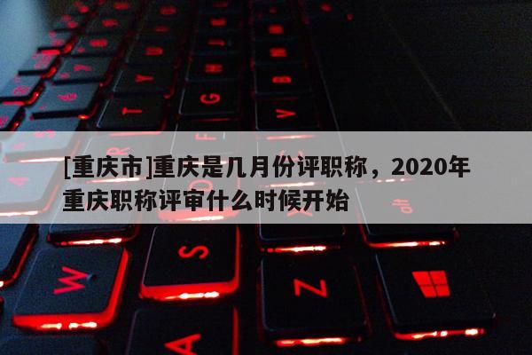 [重慶市]重慶是幾月份評職稱，2020年重慶職稱評審什么時候開始
