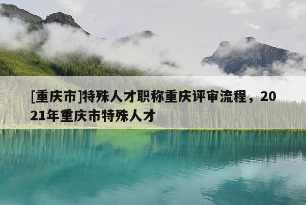 [重慶市]特殊人才職稱重慶評審流程，2021年重慶市特殊人才