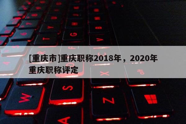 [重慶市]重慶職稱2018年，2020年重慶職稱評(píng)定