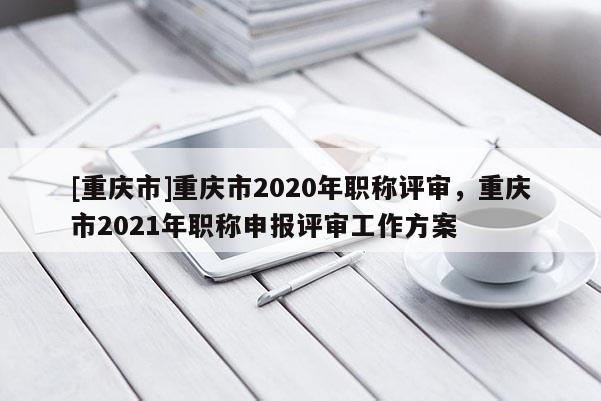 [重慶市]重慶市2020年職稱評審，重慶市2021年職稱申報評審工作方案
