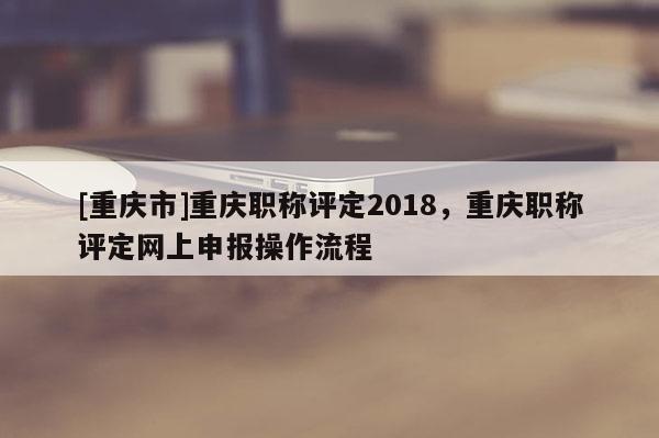 [重慶市]重慶職稱評定2018，重慶職稱評定網(wǎng)上申報(bào)操作流程