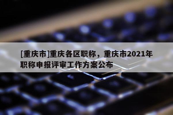 [重慶市]重慶各區(qū)職稱，重慶市2021年職稱申報評審工作方案公布