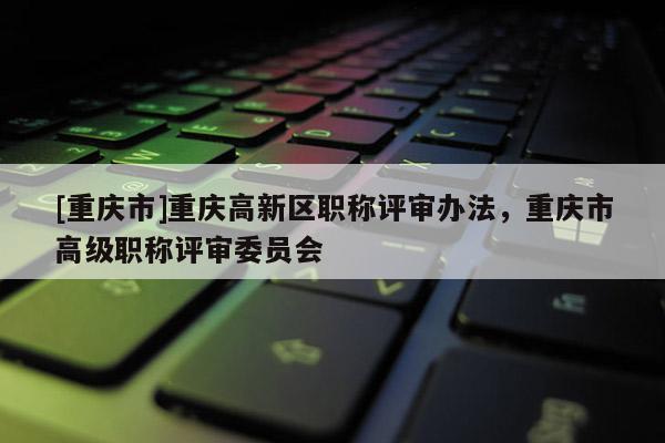 [重慶市]重慶高新區(qū)職稱評審辦法，重慶市高級職稱評審委員會