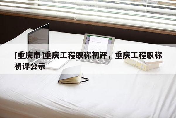 [重慶市]重慶工程職稱初評，重慶工程職稱初評公示