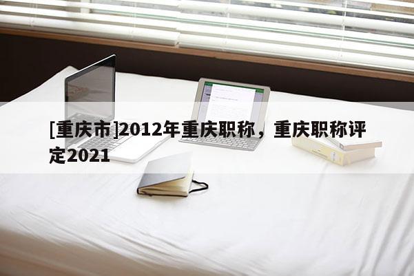 [重慶市]2012年重慶職稱，重慶職稱評定2021