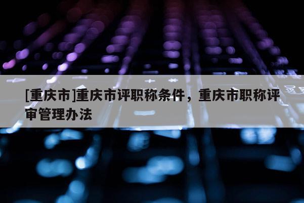 [重慶市]重慶市評職稱條件，重慶市職稱評審管理辦法