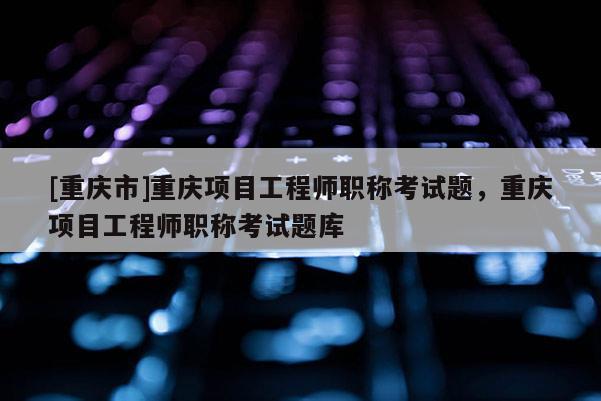 [重慶市]重慶項目工程師職稱考試題，重慶項目工程師職稱考試題庫