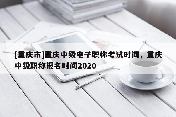[重慶市]重慶中級電子職稱考試時(shí)間，重慶中級職稱報(bào)名時(shí)間2020