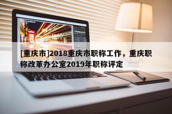 [重慶市]2018重慶市職稱工作，重慶職稱改革辦公室2019年職稱評(píng)定