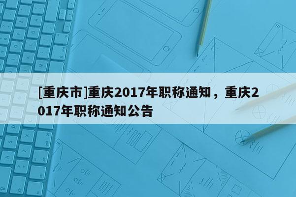 [重慶市]重慶2017年職稱(chēng)通知，重慶2017年職稱(chēng)通知公告