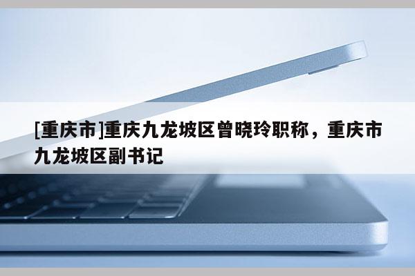 [重慶市]重慶九龍坡區(qū)曾曉玲職稱，重慶市九龍坡區(qū)副書記