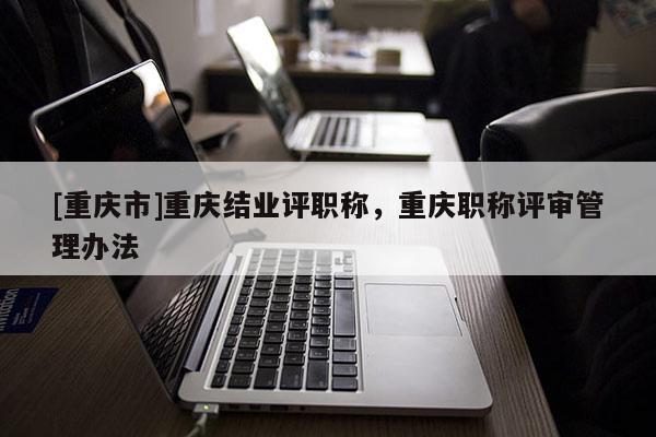 [重慶市]重慶結(jié)業(yè)評(píng)職稱，重慶職稱評(píng)審管理辦法