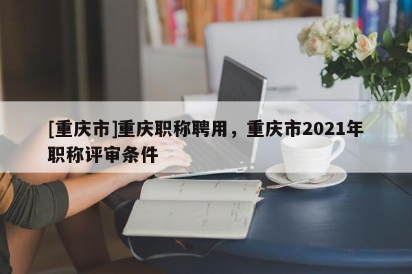 [重慶市]重慶職稱聘用，重慶市2021年職稱評(píng)審條件