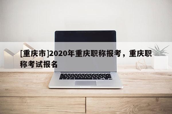[重慶市]2020年重慶職稱報考，重慶職稱考試報名