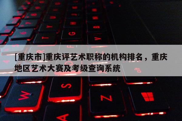 [重慶市]重慶評(píng)藝術(shù)職稱的機(jī)構(gòu)排名，重慶地區(qū)藝術(shù)大賽及考級(jí)查詢系統(tǒng)