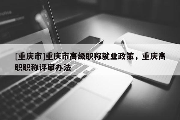 [重慶市]重慶市高級職稱就業(yè)政策，重慶高職職稱評審辦法