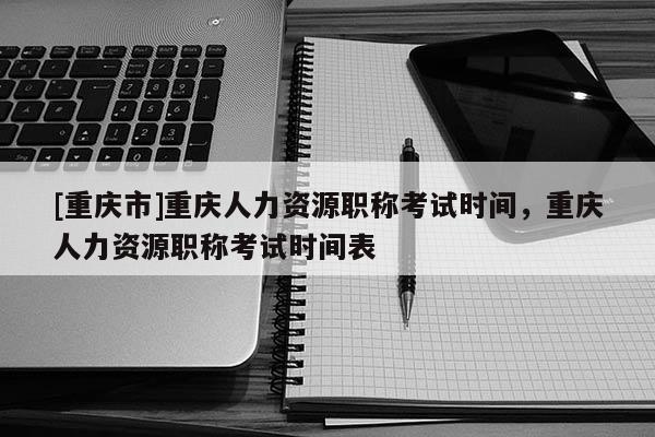 [重慶市]重慶人力資源職稱考試時(shí)間，重慶人力資源職稱考試時(shí)間表