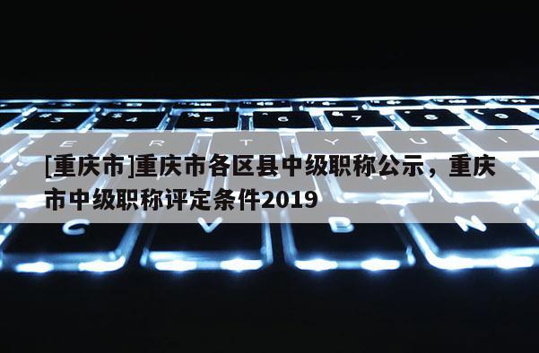 [重慶市]重慶市各區(qū)縣中級職稱公示，重慶市中級職稱評定條件2019
