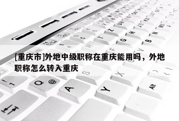 [重慶市]外地中級(jí)職稱在重慶能用嗎，外地職稱怎么轉(zhuǎn)入重慶
