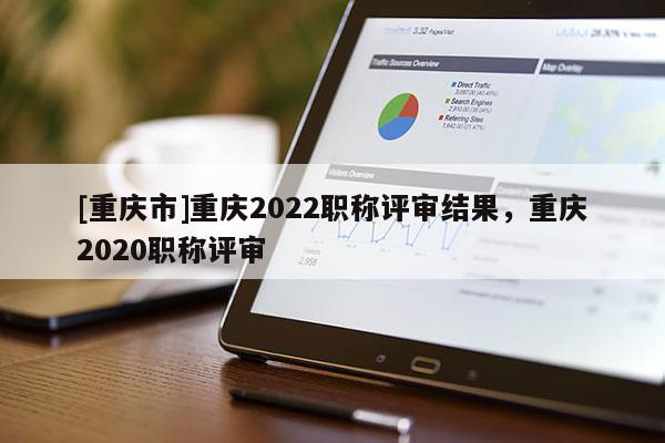 [重慶市]重慶2022職稱評審結果，重慶2020職稱評審