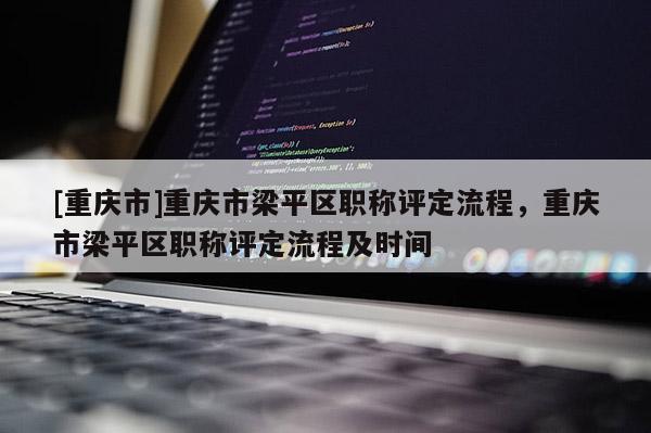 [重慶市]重慶市梁平區(qū)職稱評定流程，重慶市梁平區(qū)職稱評定流程及時間