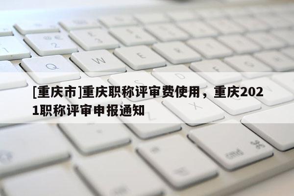 [重慶市]重慶職稱評審費使用，重慶2021職稱評審申報通知