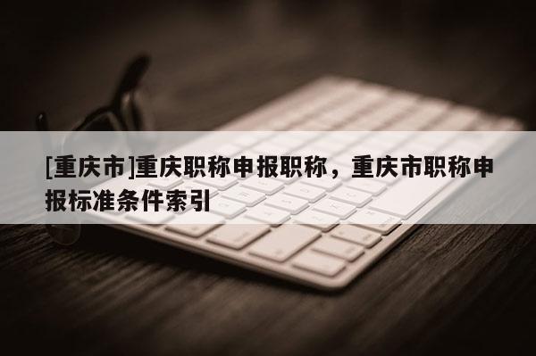 [重慶市]重慶職稱申報(bào)職稱，重慶市職稱申報(bào)標(biāo)準(zhǔn)條件索引