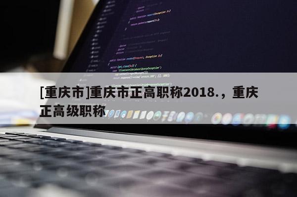 [重慶市]重慶市正高職稱2018.，重慶正高級(jí)職稱