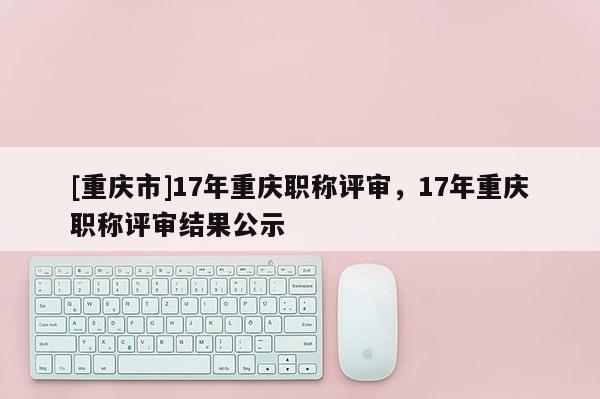 [重慶市]17年重慶職稱評審，17年重慶職稱評審結(jié)果公示