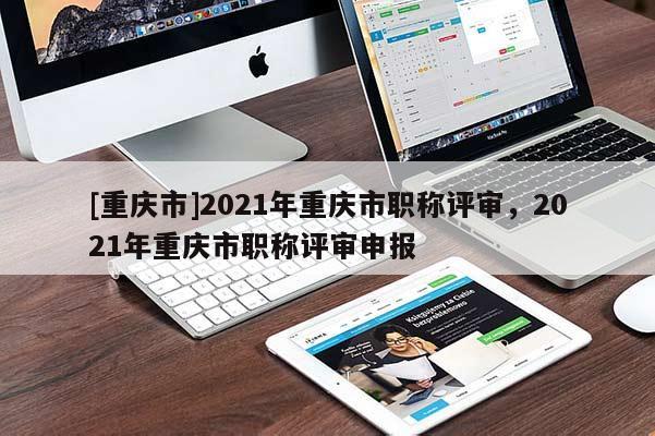 [重慶市]2021年重慶市職稱評(píng)審，2021年重慶市職稱評(píng)審申報(bào)