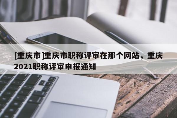 [重慶市]重慶市職稱評審在那個(gè)網(wǎng)站，重慶2021職稱評審申報(bào)通知