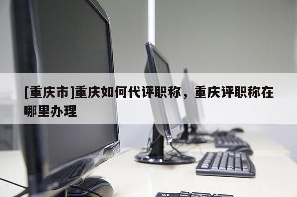 [重慶市]重慶如何代評職稱，重慶評職稱在哪里辦理