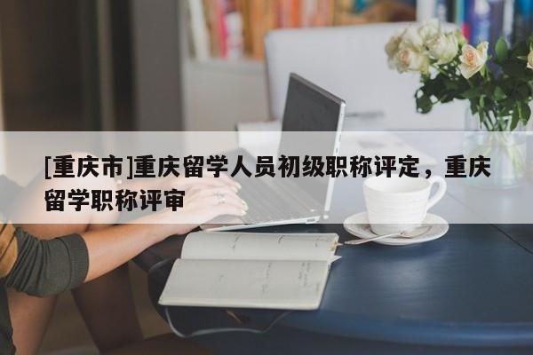 [重慶市]重慶留學(xué)人員初級(jí)職稱評(píng)定，重慶留學(xué)職稱評(píng)審