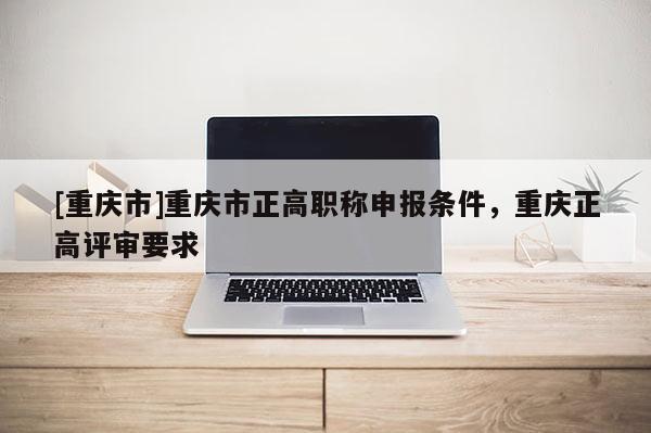 [重慶市]重慶市正高職稱申報(bào)條件，重慶正高評(píng)審要求