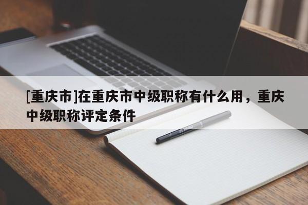 [重慶市]在重慶市中級(jí)職稱有什么用，重慶中級(jí)職稱評(píng)定條件