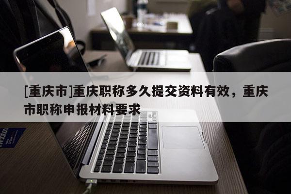 [重慶市]重慶職稱多久提交資料有效，重慶市職稱申報材料要求