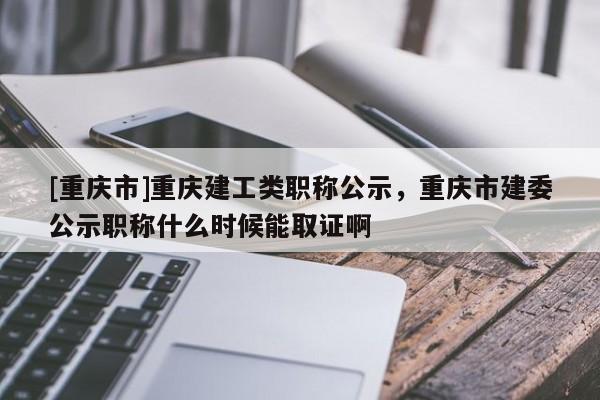 [重慶市]重慶建工類職稱公示，重慶市建委公示職稱什么時(shí)候能取證啊