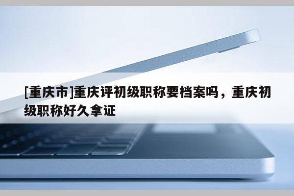 [重慶市]重慶評(píng)初級(jí)職稱要檔案嗎，重慶初級(jí)職稱好久拿證