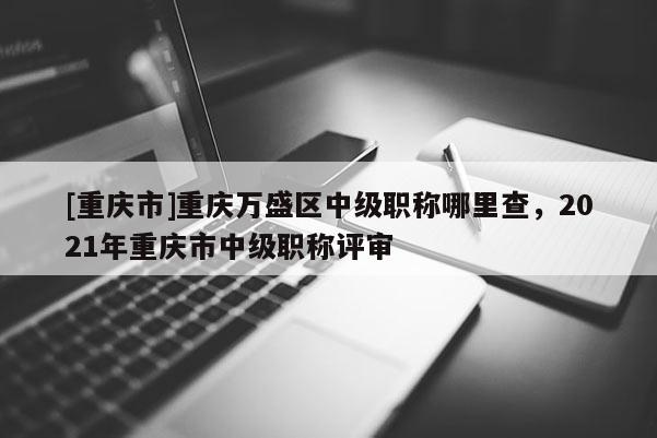[重慶市]重慶萬(wàn)盛區(qū)中級(jí)職稱哪里查，2021年重慶市中級(jí)職稱評(píng)審