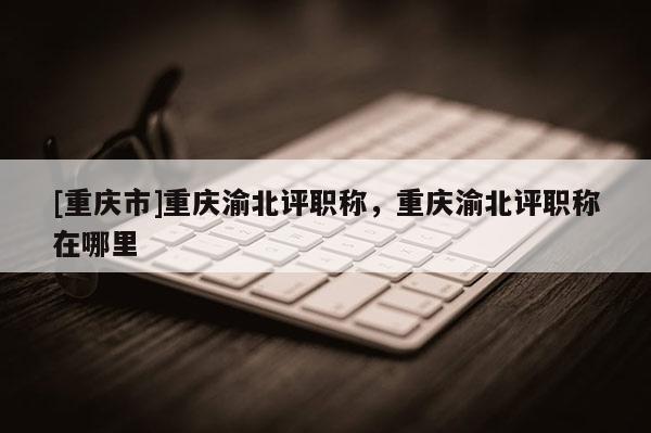 [重慶市]重慶渝北評(píng)職稱，重慶渝北評(píng)職稱在哪里