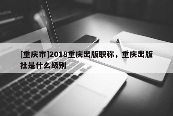 [重慶市]2018重慶出版職稱，重慶出版社是什么級(jí)別