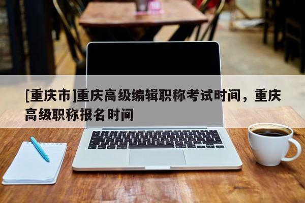 [重慶市]重慶高級編輯職稱考試時間，重慶高級職稱報名時間