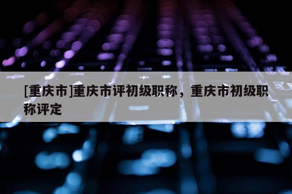 [重慶市]重慶市評(píng)初級(jí)職稱，重慶市初級(jí)職稱評(píng)定
